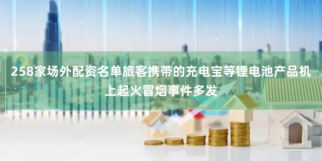 258家场外配资名单旅客携带的充电宝等锂电池产品机上起火冒烟事件多发
