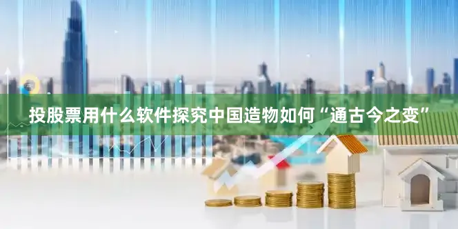 投股票用什么软件探究中国造物如何“通古今之变”