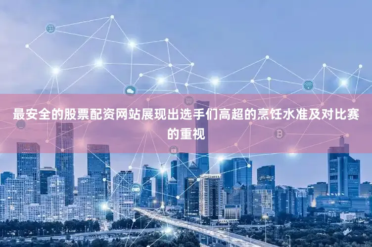 最安全的股票配资网站展现出选手们高超的烹饪水准及对比赛的重视