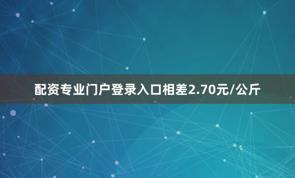 配资专业门户登录入口相差2.70元/公斤