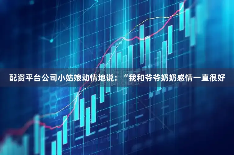 配资平台公司小姑娘动情地说：“我和爷爷奶奶感情一直很好
