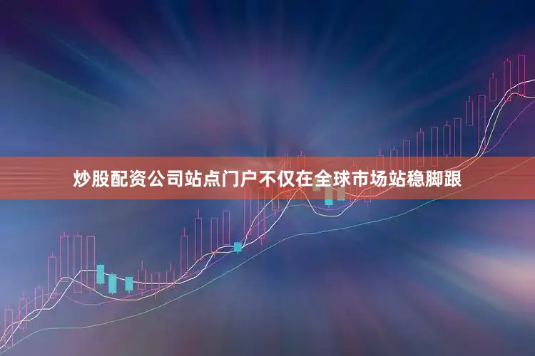 炒股配资公司站点门户不仅在全球市场站稳脚跟