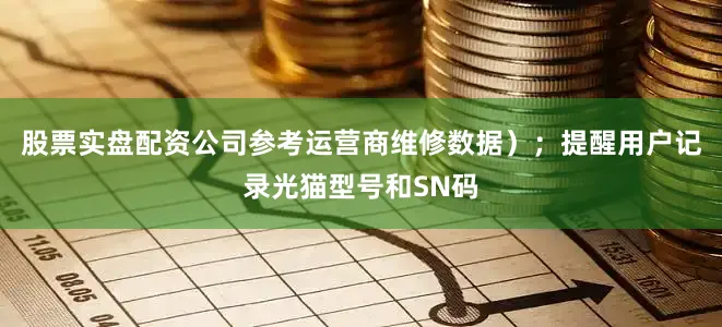 股票实盘配资公司参考运营商维修数据）；提醒用户记录光猫型号和SN码
