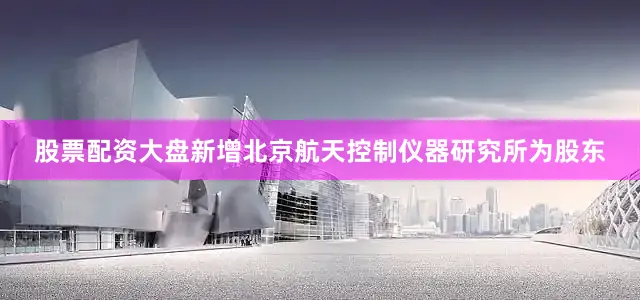 股票配资大盘新增北京航天控制仪器研究所为股东
