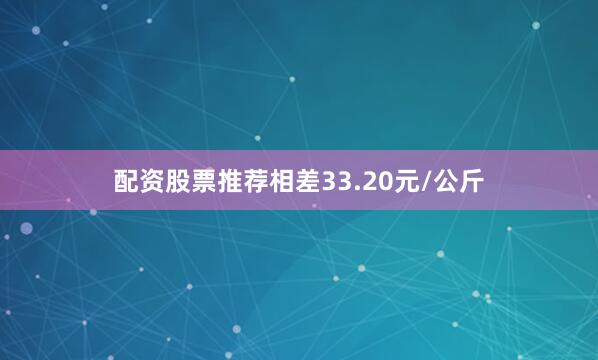 配资股票推荐相差33.20元/公斤