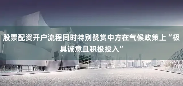 股票配资开户流程同时特别赞赏中方在气候政策上“极具诚意且积极投入”