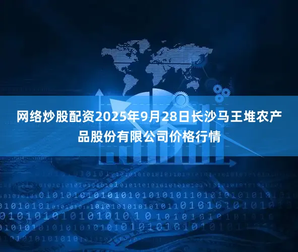 网络炒股配资2025年9月28日长沙马王堆农产品股份有限公司价格行情
