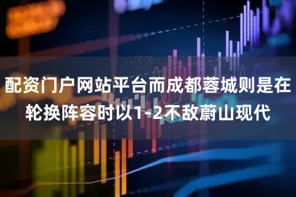 配资门户网站平台而成都蓉城则是在轮换阵容时以1-2不敌蔚山现代