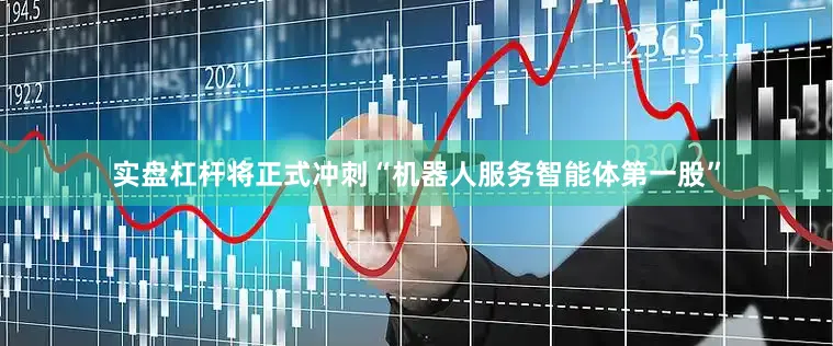 实盘杠杆将正式冲刺“机器人服务智能体第一股”