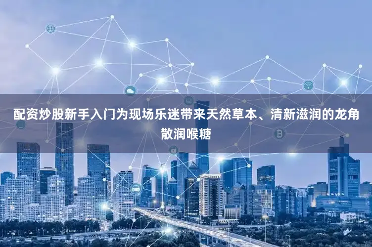 配资炒股新手入门为现场乐迷带来天然草本、清新滋润的龙角散润喉糖
